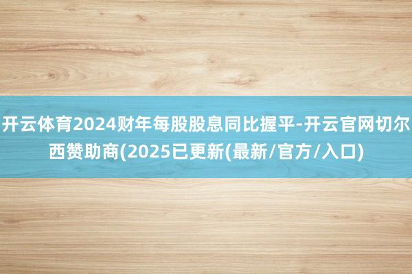 开云体育2024财年每股股息同比握平-开云官网切尔西赞助商(2025已更新(最新/官方/入口)