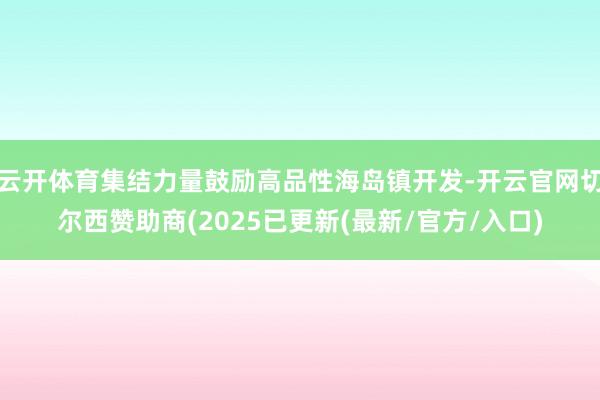 云开体育集结力量鼓励高品性海岛镇开发-开云官网切尔西赞助商(2025已更新(最新/官方/入口)