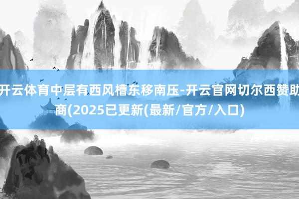 开云体育中层有西风槽东移南压-开云官网切尔西赞助商(2025已更新(最新/官方/入口)