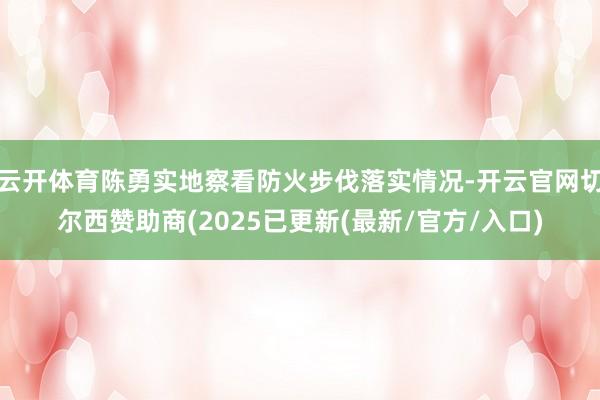 云开体育陈勇实地察看防火步伐落实情况-开云官网切尔西赞助商(2025已更新(最新/官方/入口)