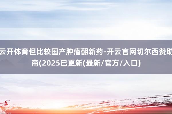 云开体育但比较国产肿瘤翻新药-开云官网切尔西赞助商(2025已更新(最新/官方/入口)