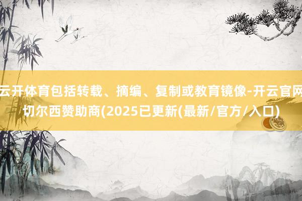 云开体育包括转载、摘编、复制或教育镜像-开云官网切尔西赞助商(2025已更新(最新/官方/入口)
