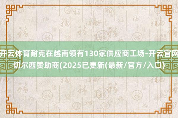 开云体育耐克在越南领有130家供应商工场-开云官网切尔西赞助商(2025已更新(最新/官方/入口)
