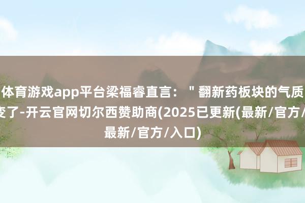 体育游戏app平台梁福睿直言：＂翻新药板块的气质真是变了-开云官网切尔西赞助商(2025已更新(最新/官方/入口)
