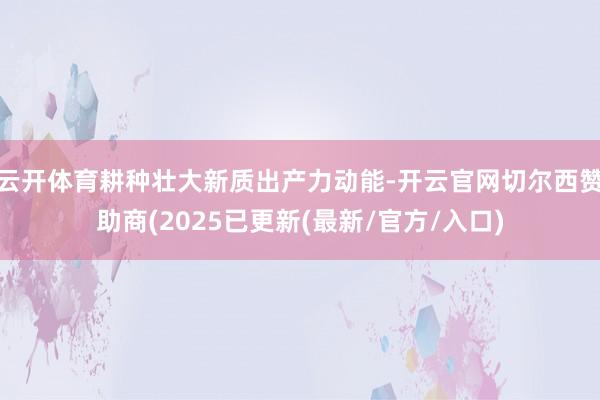 云开体育耕种壮大新质出产力动能-开云官网切尔西赞助商(2025已更新(最新/官方/入口)