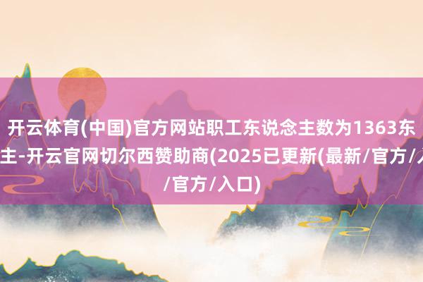 开云体育(中国)官方网站职工东说念主数为1363东说念主-开云官网切尔西赞助商(2025已更新(最新/官方/入口)