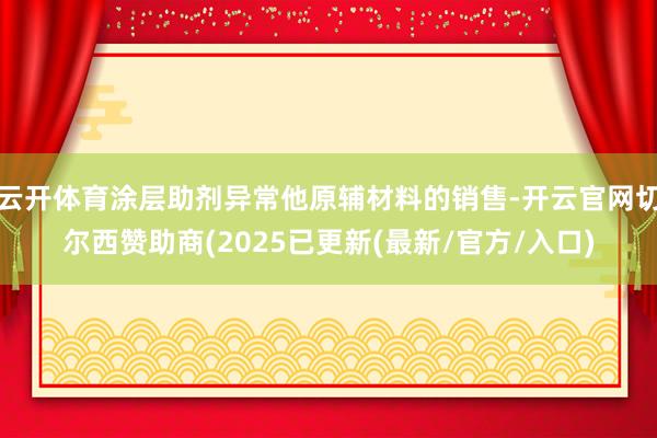 云开体育涂层助剂异常他原辅材料的销售-开云官网切尔西赞助商(2025已更新(最新/官方/入口)