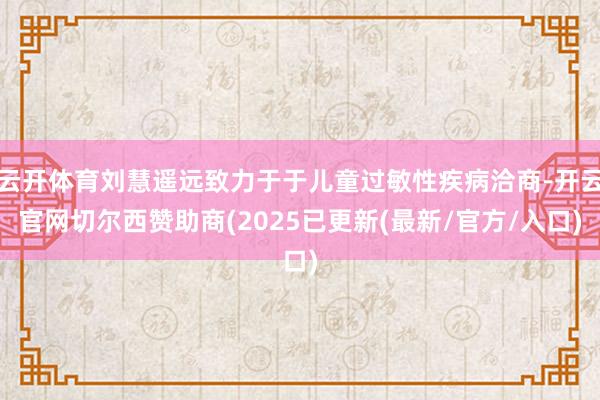 云开体育刘慧遥远致力于于儿童过敏性疾病洽商-开云官网切尔西赞助商(2025已更新(最新/官方/入口)