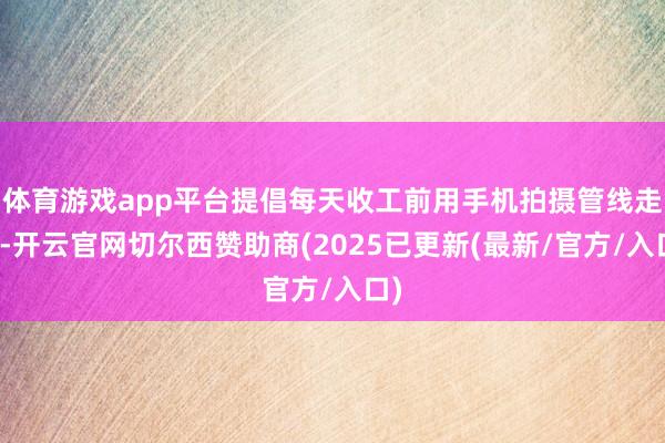 体育游戏app平台提倡每天收工前用手机拍摄管线走向-开云官网切尔西赞助商(2025已更新(最新/官方/入口)