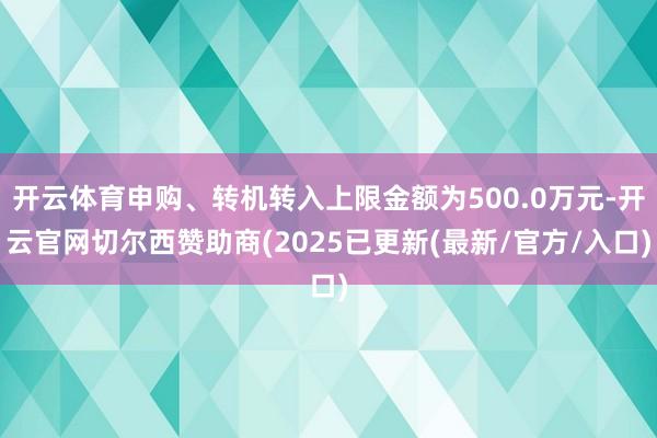 开云体育申购、转机转入上限金额为500.0万元-开云官网切尔西赞助商(2025已更新(最新/官方/入口)