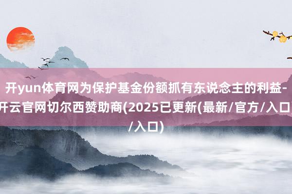 开yun体育网为保护基金份额抓有东说念主的利益-开云官网切尔西赞助商(2025已更新(最新/官方/入口)