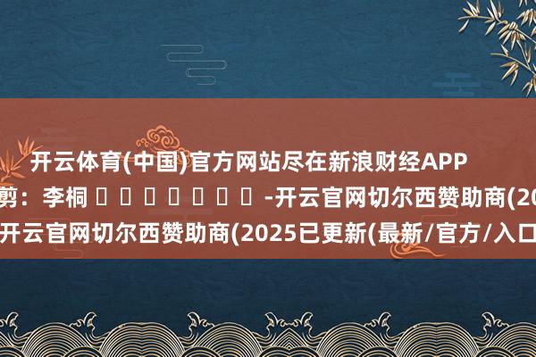 开云体育(中国)官方网站尽在新浪财经APP            						包袱裁剪：李桐 							-开云官网切尔西赞助商(2025已更新(最新/官方/入口)
