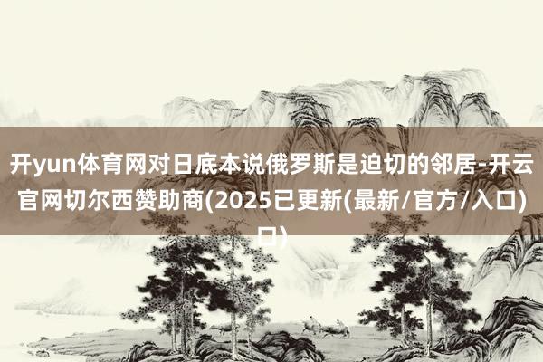 开yun体育网对日底本说俄罗斯是迫切的邻居-开云官网切尔西赞助商(2025已更新(最新/官方/入口)