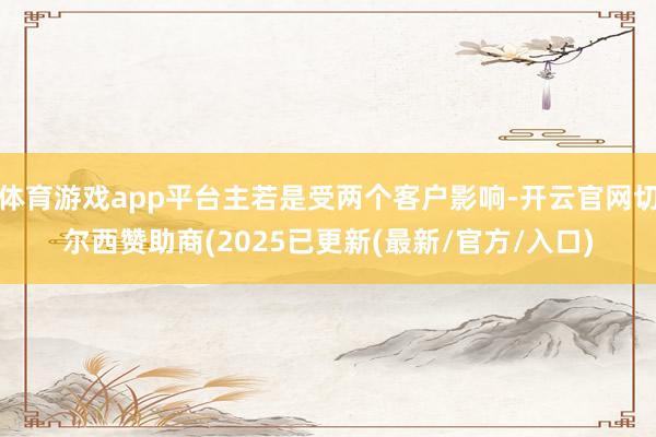 体育游戏app平台主若是受两个客户影响-开云官网切尔西赞助商(2025已更新(最新/官方/入口)