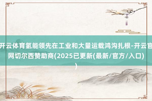 开云体育氢能领先在工业和大量运载鸿沟扎根-开云官网切尔西赞助商(2025已更新(最新/官方/入口)